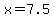 x=7.5